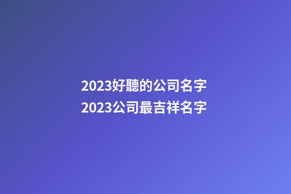 2023好聽的公司名字 2023公司最吉祥名字